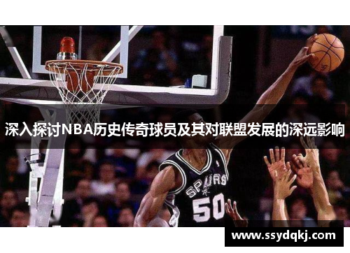 深入探讨NBA历史传奇球员及其对联盟发展的深远影响